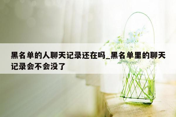 黑名单的人聊天记录还在吗_黑名单里的聊天记录会不会没了