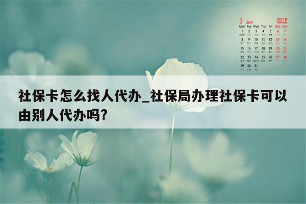 社保卡怎么找人代办_社保局办理社保卡可以由别人代办吗?