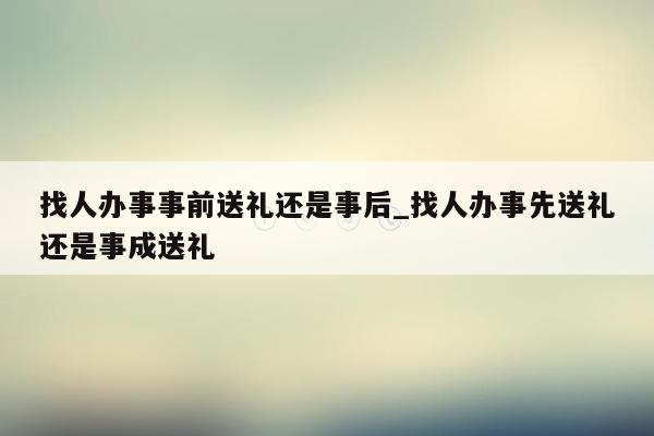 找人办事事前送礼还是事后_找人办事先送礼还是事成送礼