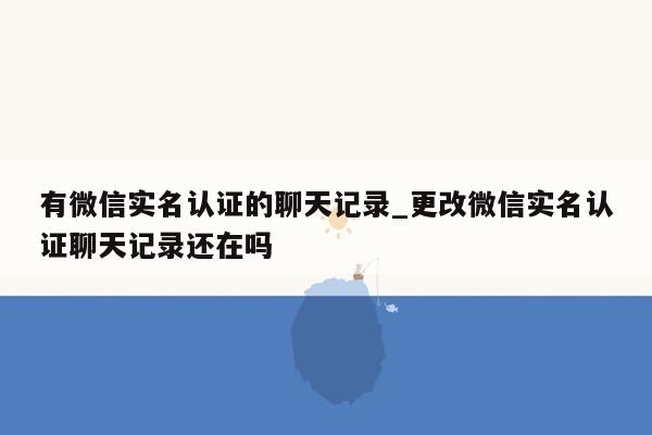 有微信实名认证的聊天记录_更改微信实名认证聊天记录还在吗