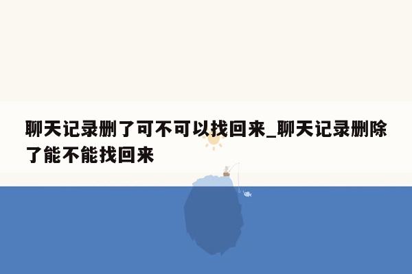 聊天记录删了可不可以找回来_聊天记录删除了能不能找回来