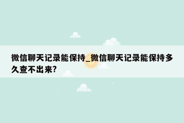 微信聊天记录能保持_微信聊天记录能保持多久查不出来?