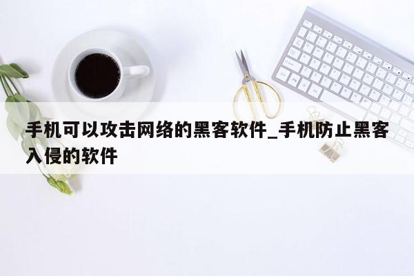 手机可以攻击网络的黑客软件_手机防止黑客入侵的软件