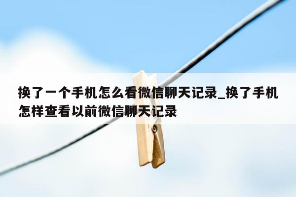 换了一个手机怎么看微信聊天记录_换了手机怎样查看以前微信聊天记录