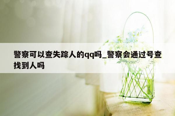 警察可以查失踪人的qq吗_警察会通过号查找到人吗