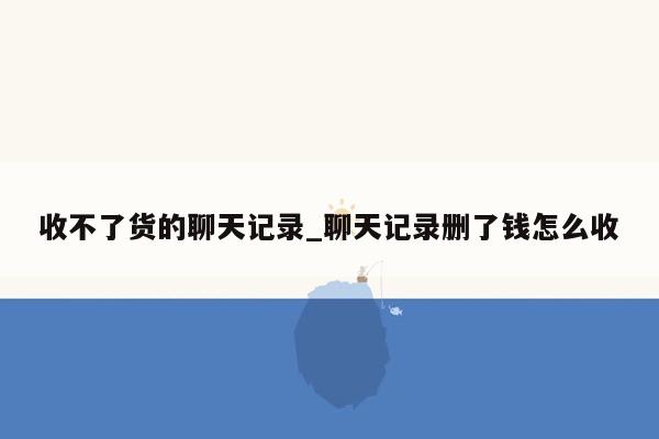 收不了货的聊天记录_聊天记录删了钱怎么收