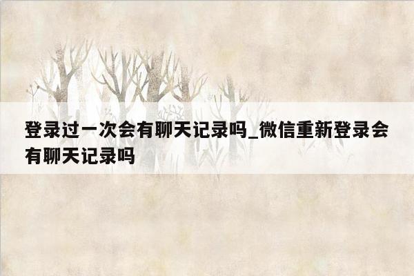 登录过一次会有聊天记录吗_微信重新登录会有聊天记录吗