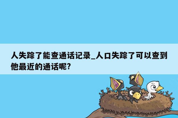 人失踪了能查通话记录_人口失踪了可以查到他最近的通话呢?