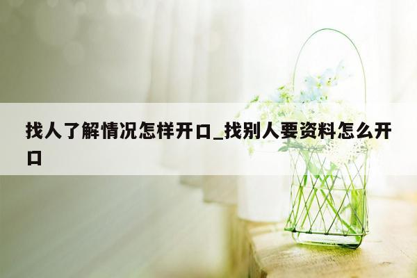 找人了解情况怎样开口_找别人要资料怎么开口