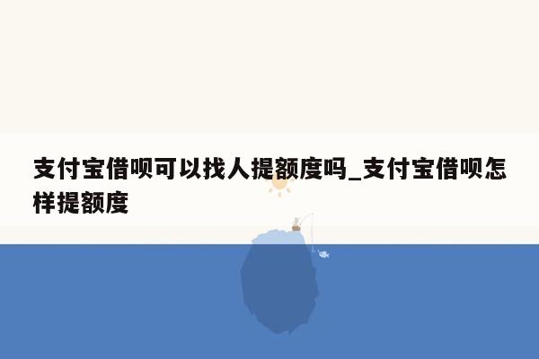 支付宝借呗可以找人提额度吗_支付宝借呗怎样提额度