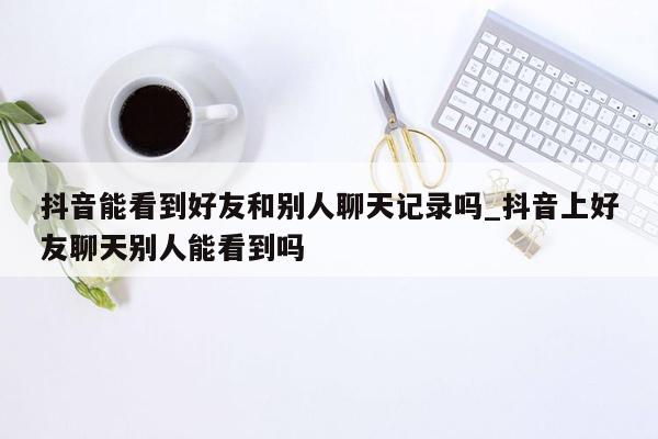 抖音能看到好友和别人聊天记录吗_抖音上好友聊天别人能看到吗