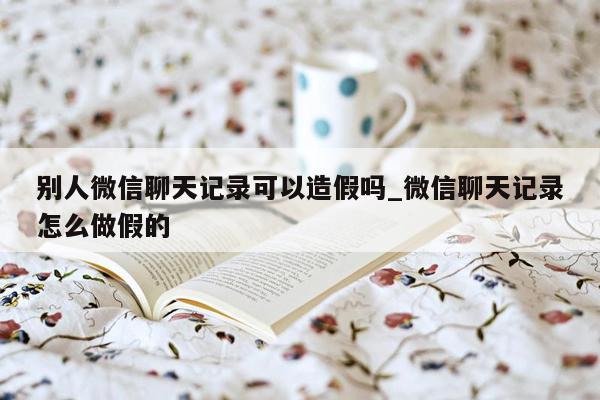 别人微信聊天记录可以造假吗_微信聊天记录怎么做假的