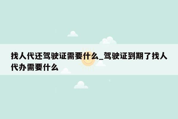 找人代还驾驶证需要什么_驾驶证到期了找人代办需要什么