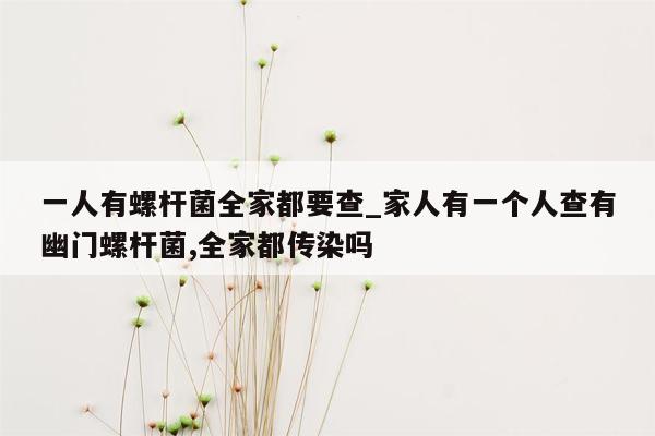 一人有螺杆菌全家都要查_家人有一个人查有幽门螺杆菌,全家都传染吗