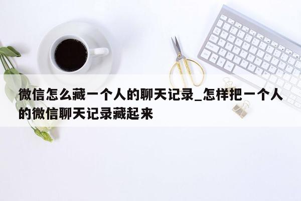 微信怎么藏一个人的聊天记录_怎样把一个人的微信聊天记录藏起来