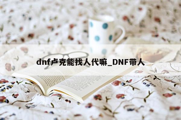 dnf卢克能找人代嘛_DNF带人