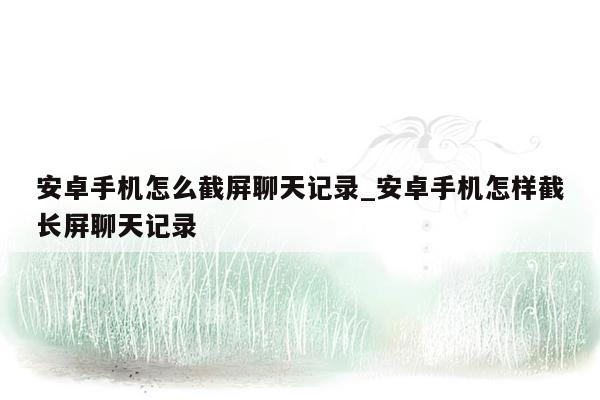 安卓手机怎么截屏聊天记录_安卓手机怎样截长屏聊天记录