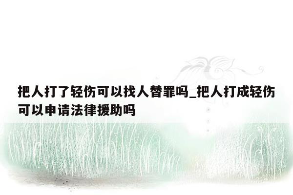 把人打了轻伤可以找人替罪吗_把人打成轻伤可以申请法律援助吗