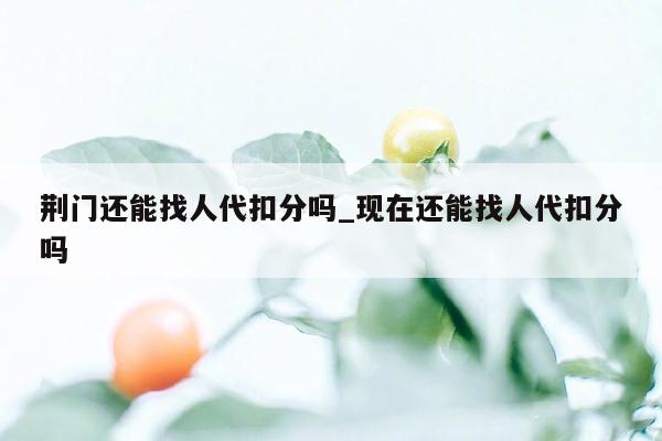 荆门还能找人代扣分吗_现在还能找人代扣分吗