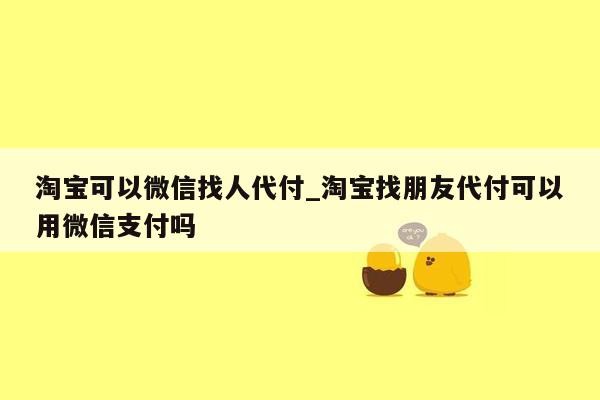 淘宝可以微信找人代付_淘宝找朋友代付可以用微信支付吗