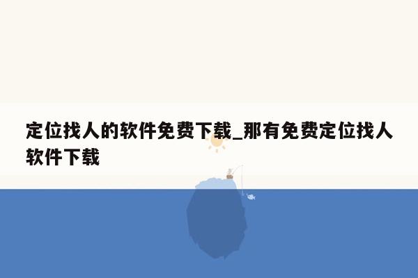 定位找人的软件免费下载_那有免费定位找人软件下载