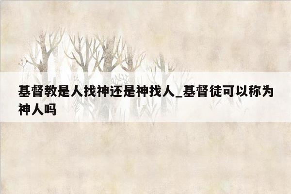 基督教是人找神还是神找人_基督徒可以称为神人吗