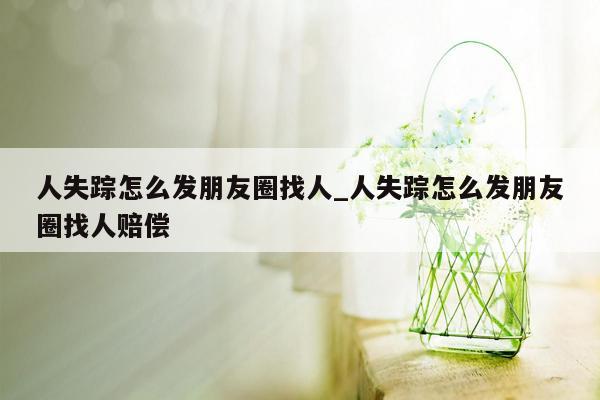 人失踪怎么发朋友圈找人_人失踪怎么发朋友圈找人赔偿