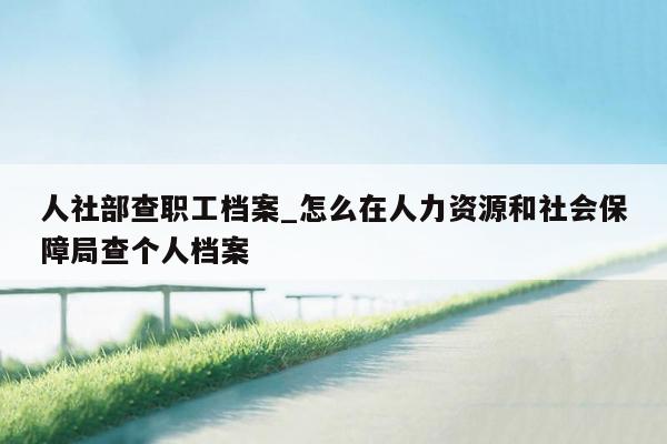 人社部查职工档案_怎么在人力资源和社会保障局查个人档案