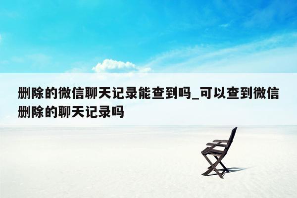 删除的微信聊天记录能查到吗_可以查到微信删除的聊天记录吗