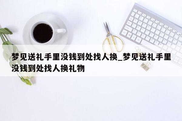 梦见送礼手里没钱到处找人换_梦见送礼手里没钱到处找人换礼物