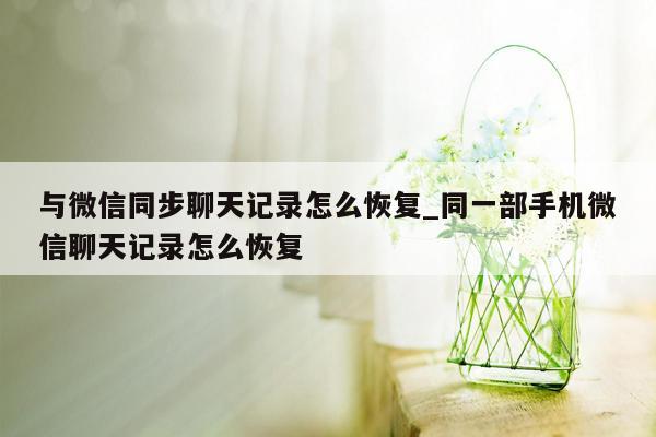 与微信同步聊天记录怎么恢复_同一部手机微信聊天记录怎么恢复