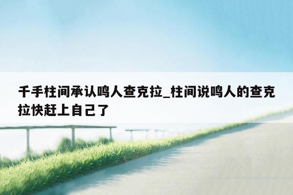 千手柱间承认鸣人查克拉_柱间说鸣人的查克拉快赶上自己了