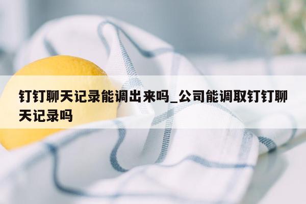 钉钉聊天记录能调出来吗_公司能调取钉钉聊天记录吗