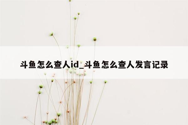 斗鱼怎么查人id_斗鱼怎么查人发言记录