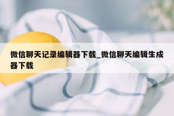 微信聊天记录编辑器下载_微信聊天编辑生成器下载