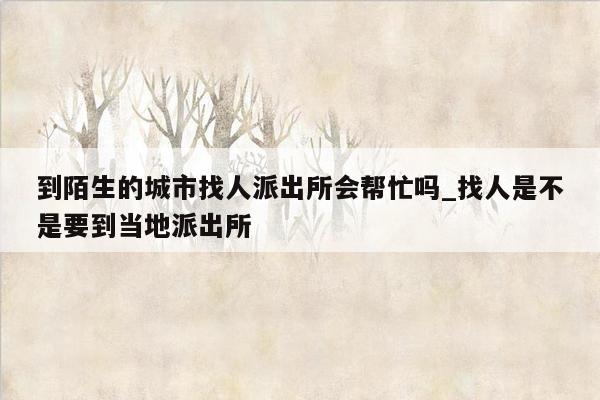 到陌生的城市找人派出所会帮忙吗_找人是不是要到当地派出所