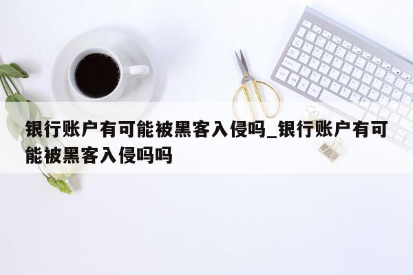 银行账户有可能被黑客入侵吗_银行账户有可能被黑客入侵吗吗