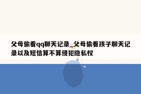 父母偷看qq聊天记录_父母偷看孩子聊天记录以及短信算不算侵犯隐私权