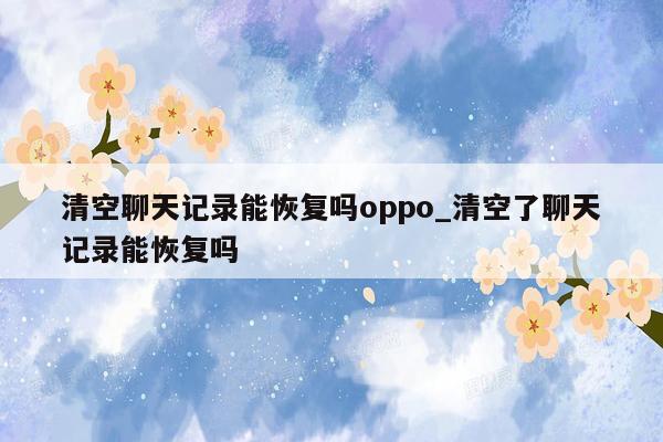 清空聊天记录能恢复吗oppo_清空了聊天记录能恢复吗