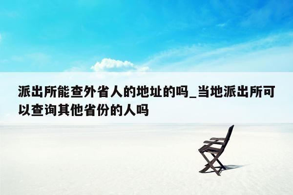 派出所能查外省人的地址的吗_当地派出所可以查询其他省份的人吗