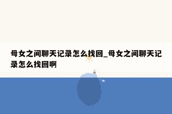 母女之间聊天记录怎么找回_母女之间聊天记录怎么找回啊