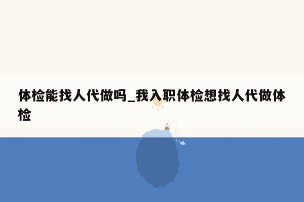 体检能找人代做吗_我入职体检想找人代做体检