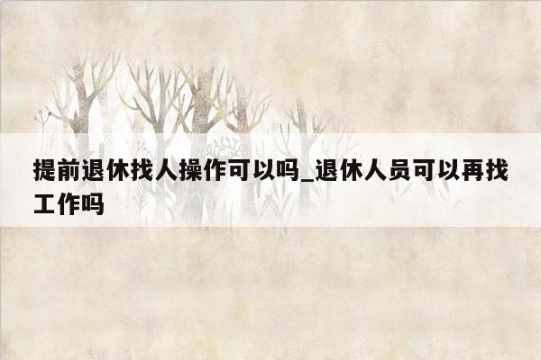 提前退休找人操作可以吗_退休人员可以再找工作吗