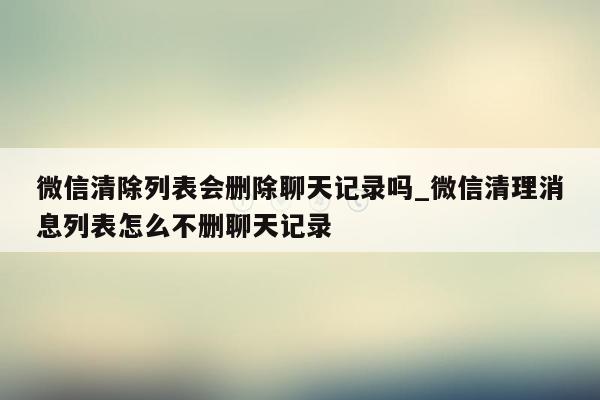 微信清除列表会删除聊天记录吗_微信清理消息列表怎么不删聊天记录