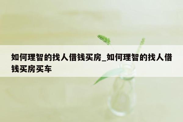 如何理智的找人借钱买房_如何理智的找人借钱买房买车