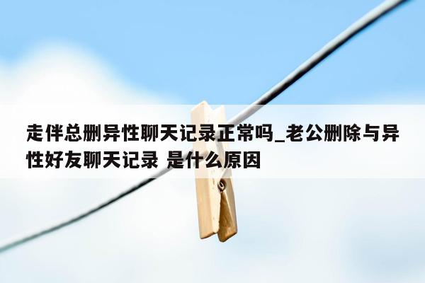 走伴总删异性聊天记录正常吗_老公删除与异性好友聊天记录 是什么原因