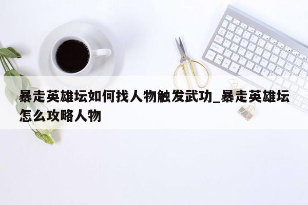 暴走英雄坛如何找人物触发武功_暴走英雄坛怎么攻略人物