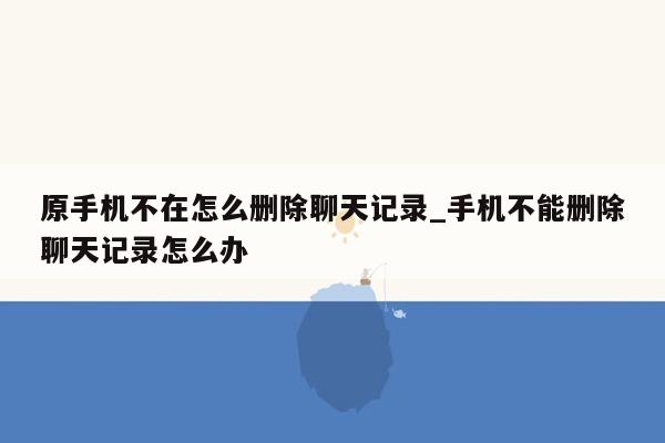 原手机不在怎么删除聊天记录_手机不能删除聊天记录怎么办