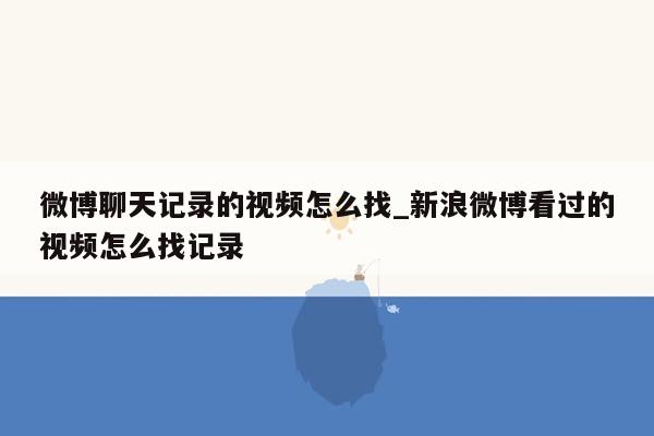 微博聊天记录的视频怎么找_新浪微博看过的视频怎么找记录