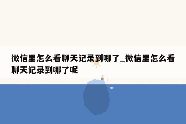 微信里怎么看聊天记录到哪了_微信里怎么看聊天记录到哪了呢